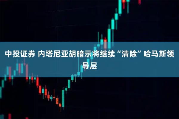 中投证券 内塔尼亚胡暗示将继续“清除”哈马斯领导层