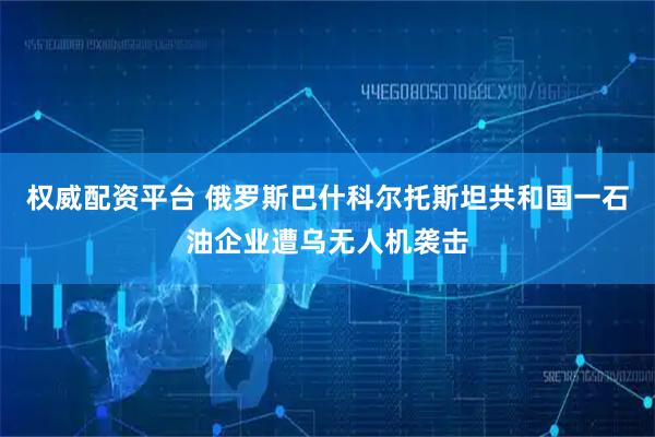 权威配资平台 俄罗斯巴什科尔托斯坦共和国一石油企业遭乌无人机袭击