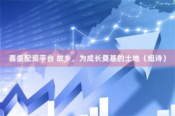 嘉盛配资平台 故乡，为成长奠基的土地（组诗）
