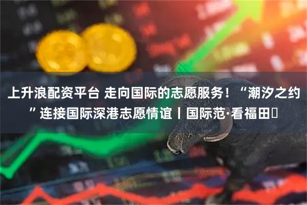 上升浪配资平台 走向国际的志愿服务！“潮汐之约”连接国际深港志愿情谊丨国际范·看福田⑱