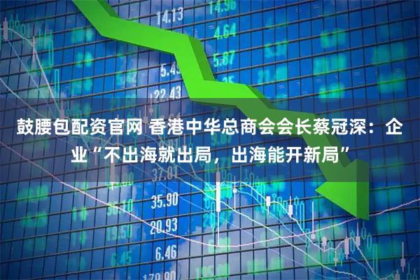 鼓腰包配资官网 香港中华总商会会长蔡冠深：企业“不出海就出局，出海能开新局”