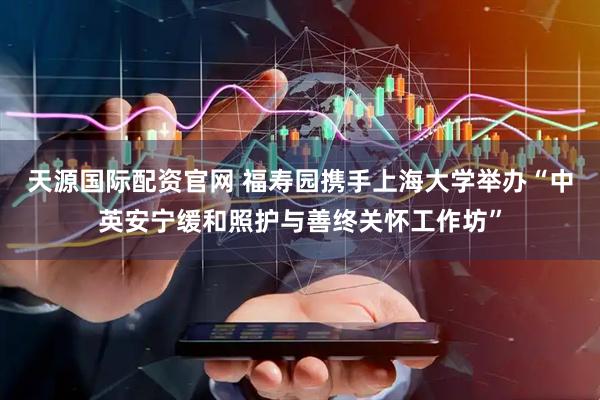天源国际配资官网 福寿园携手上海大学举办“中英安宁缓和照护与善终关怀工作坊”