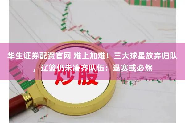 华生证券配资官网 难上加难！三大球星放弃归队，辽篮仍未凑齐队伍：退赛或必然