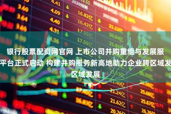 银行股票配资网官网 上市公司并购重组与发展服务平台正式启动 构建并购服务新高地助力企业跨区域发展