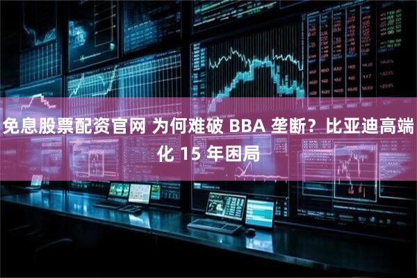 免息股票配资官网 为何难破 BBA 垄断？比亚迪高端化 15 年困局