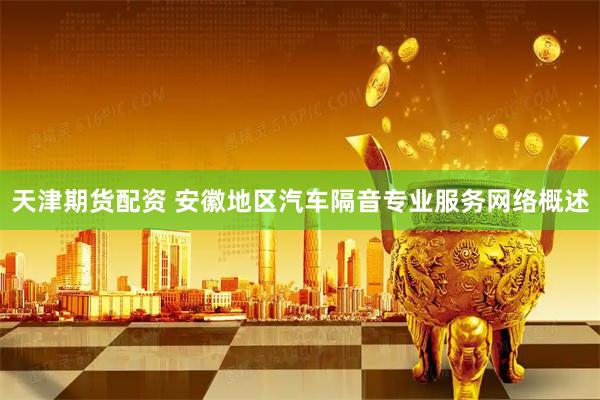 天津期货配资 安徽地区汽车隔音专业服务网络概述