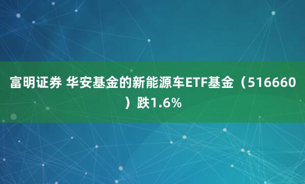富明证券 华安基金的新能源车ETF基金（516660）跌1.6%