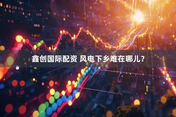 鑫创国际配资 风电下乡难在哪儿？