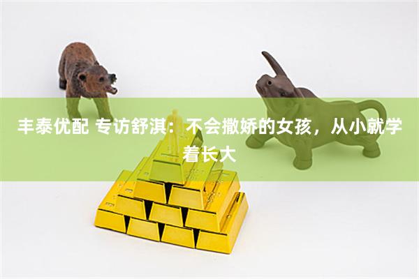 丰泰优配 专访舒淇：不会撒娇的女孩，从小就学着长大