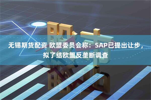 无锡期货配资 欧盟委员会称：SAP已提出让步，拟了结欧盟反垄断调查