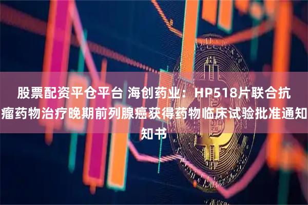 股票配资平仓平台 海创药业：HP518片联合抗肿瘤药物治疗晚期前列腺癌获得药物临床试验批准通知书