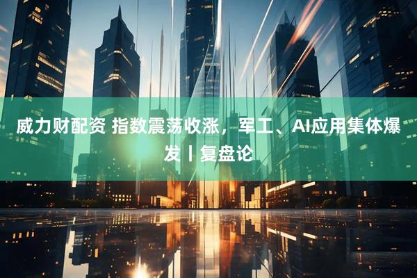 威力财配资 指数震荡收涨，军工、AI应用集体爆发丨复盘论