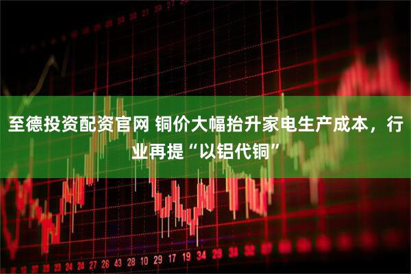 至德投资配资官网 铜价大幅抬升家电生产成本，行业再提“以铝代铜”