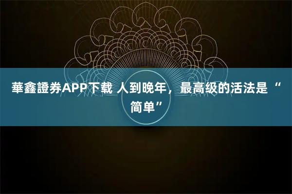 華鑫證券APP下载 人到晚年，最高级的活法是 “简单”