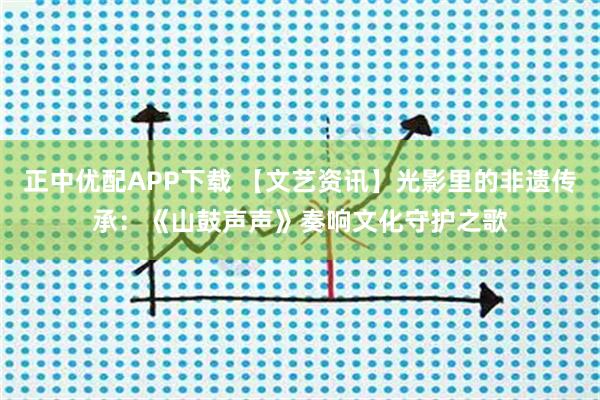 正中优配APP下载 【文艺资讯】光影里的非遗传承：《山鼓声声》奏响文化守护之歌