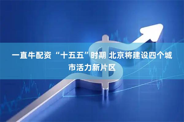 一直牛配资 “十五五”时期 北京将建设四个城市活力新片区