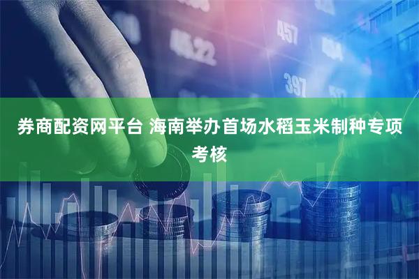 券商配资网平台 海南举办首场水稻玉米制种专项考核