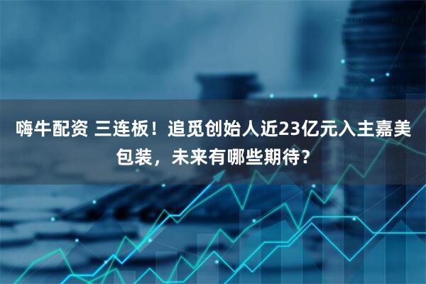 嗨牛配资 三连板！追觅创始人近23亿元入主嘉美包装，未来有哪些期待？