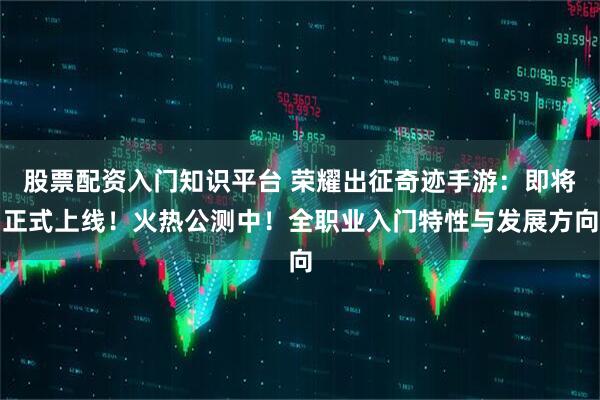 股票配资入门知识平台 荣耀出征奇迹手游：即将正式上线！火热公测中！全职业入门特性与发展方向