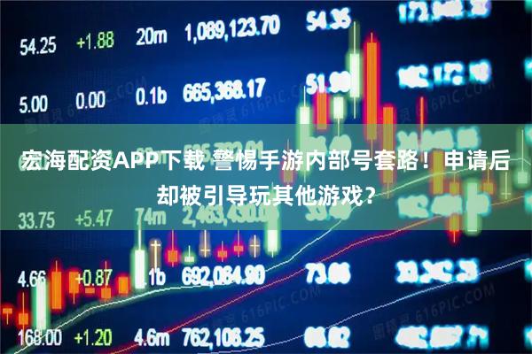 宏海配资APP下载 警惕手游内部号套路！申请后却被引导玩其他游戏？