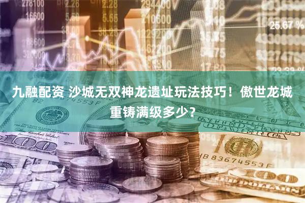 九融配资 沙城无双神龙遗址玩法技巧！傲世龙城重铸满级多少？