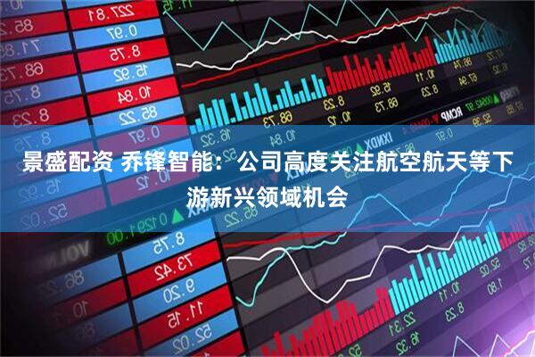 景盛配资 乔锋智能：公司高度关注航空航天等下游新兴领域机会