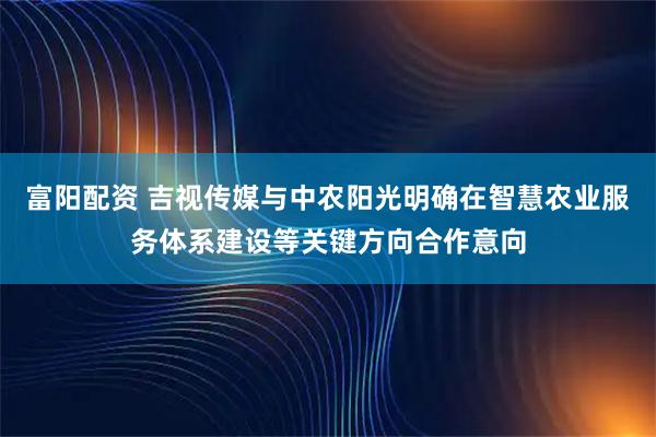 富阳配资 吉视传媒与中农阳光明确在智慧农业服务体系建设等关键方向合作意向