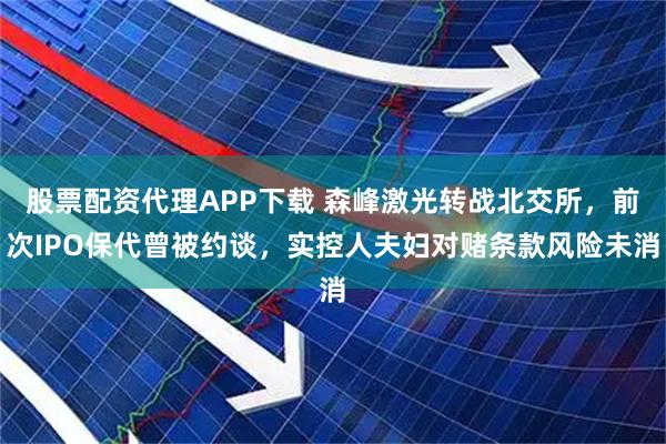 股票配资代理APP下载 森峰激光转战北交所，前次IPO保代曾被约谈，实控人夫妇对赌条款风险未消