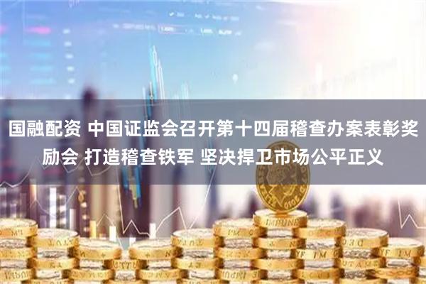 国融配资 中国证监会召开第十四届稽查办案表彰奖励会 打造稽查铁军 坚决捍卫市场公平正义