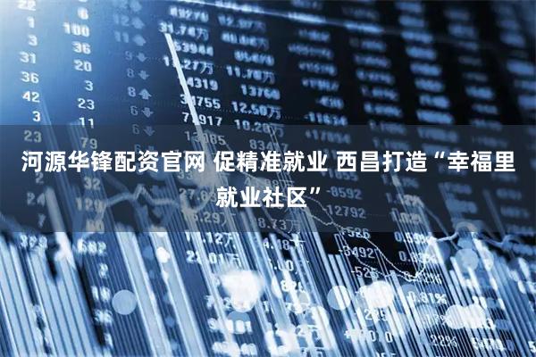 河源华锋配资官网 促精准就业 西昌打造“幸福里就业社区”