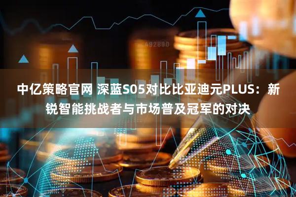 中亿策略官网 深蓝S05对比比亚迪元PLUS：新锐智能挑战者与市场普及冠军的对决