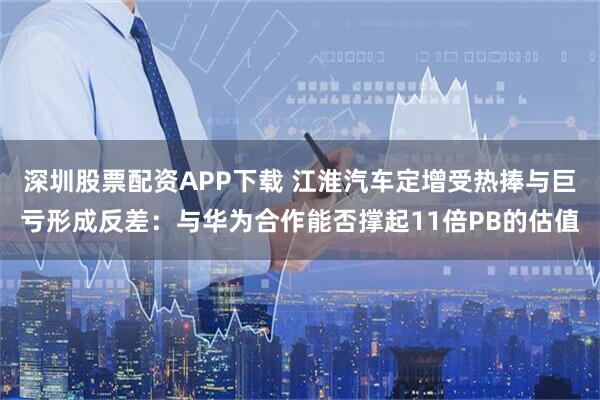 深圳股票配资APP下载 江淮汽车定增受热捧与巨亏形成反差：与华为合作能否撑起11倍PB的估值