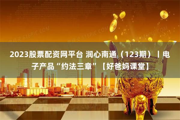 2023股票配资网平台 润心南通（123期）丨电子产品“约法三章”【好爸妈课堂】