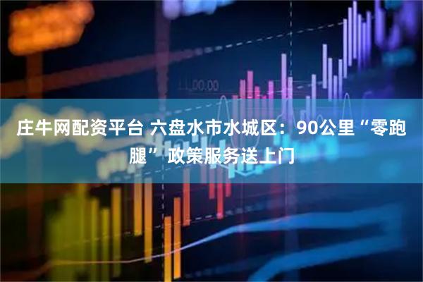 庄牛网配资平台 六盘水市水城区：90公里“零跑腿” 政策服务送上门