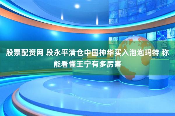 股票配资网 段永平清仓中国神华买入泡泡玛特 称能看懂王宁有多厉害