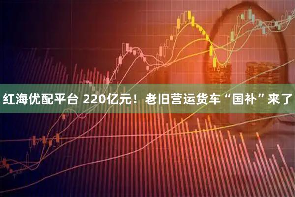 红海优配平台 220亿元！老旧营运货车“国补”来了